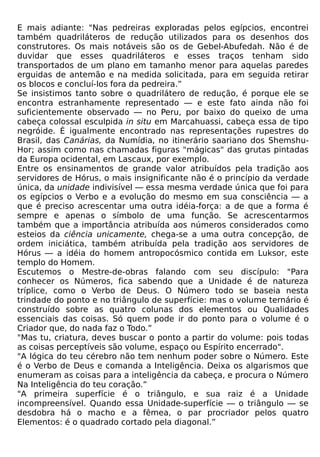 E mais adiante: "Nas pedreiras exploradas pelos egípcios, encontrei
também quadriláteros de redução utilizados para os desenhos dos
construtores. Os mais notáveis são os de Gebel-Abufedah. Não é de
duvidar que esses quadriláteros e esses traços tenham sido
transportados de um plano em tamanho menor para aquelas paredes
erguidas de antemão e na medida solicitada, para em seguida retirar
os blocos e concluí-los fora da pedreira.”
Se insistimos tanto sobre o quadrilátero de redução, é porque ele se
encontra estranhamente representado — e este fato ainda não foi
suficientemente observado — no Peru, por baixo do queixo de uma
cabeça colossal esculpida in situ em Marcahuassi, cabeça essa de tipo
negróide. É igualmente encontrado nas representações rupestres do
Brasil, das Canárias, da Numídia, no itinerário saariano dos Shemshu-
Hor; assim como nas chamadas figuras "mágicas" das grutas pintadas
da Europa ocidental, em Lascaux, por exemplo.
Entre os ensinamentos de grande valor atribuídos pela tradição aos
servidores de Hórus, o mais insignificante não é o princípio da verdade
única, da unidade indivisível — essa mesma verdade única que foi para
os egípcios o Verbo e a evolução do mesmo em sua consciência — a
que é preciso acrescentar uma outra idéia-força: a de que a forma é
sempre e apenas o símbolo de uma função. Se acrescentarmos
também que a importância atribuída aos números considerados como
esteios da ciência unicamente, chega-se a uma outra concepção, de
ordem iniciática, também atribuída pela tradição aos servidores de
Hórus — a idéia do homem antropocósmico contida em Luksor, este
templo do Homem.
Escutemos o Mestre-de-obras falando com seu discípulo: "Para
conhecer os Números, fica sabendo que a Unidade é de natureza
tríplice, como o Verbo de Deus. O Número todo se baseia nesta
trindade do ponto e no triângulo de superfície: mas o volume ternário é
construído sobre as quatro colunas dos elementos ou Qualidades
essenciais das coisas. Só quem pode ir do ponto para o volume é o
Criador que, do nada faz o Todo.”
"Mas tu, criatura, deves buscar o ponto a partir do volume: pois todas
as coisas perceptíveis são volume, espaço ou Espírito encerrado".
"A lógica do teu cérebro não tem nenhum poder sobre o Número. Este
é o Verbo de Deus e comanda a Inteligência. Deixa os algarismos que
enumeram as coisas para a inteligência da cabeça, e procura o Número
Na Inteligência do teu coração.”
"A primeira superfície é o triângulo, e sua raiz é a Unidade
incompreensível. Quando essa Unidade-superfície — o triângulo — se
desdobra há o macho e a fêmea, o par procriador pelos quatro
Elementos: é o quadrado cortado pela diagonal.”
 