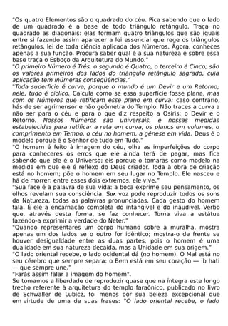 "Os quatro Elementos são o quadrado do céu. Pica sabendo que o lado
de um quadrado é a base de todo triângulo retângulo. Traça no
quadrado as diagonais: elas formam quatro triângulos que são iguais
entre si fazendo assim aparecer a lei essencial que rege os triângulos
retângulos, lei de toda ciência aplicada dos Números. Agora, conheces
apenas a sua função. Procura saber qual é a sua natureza e sobre essa
base traça o Esboço da Arquitetura do Mundo.”
"O primeiro Número é Três, o segundo é Quatro, o terceiro é Cinco; são
os valores primeiros dos lados do triângulo retângulo sagrado, cuja
aplicação tem inúmeras conseqüências.”
"Toda superfície é curva, porque o mundo é um Devir e um Retorno;
nele, tudo é cíclico. Calcula como se essa superfície fosse plana, mas
com os Números que retificam esse plano em curva: caso contrário,
hás de ser agrimensor e não geômetra do Templo. Não traces a curva a
não ser para o céu e para o que diz respeito a Osiris: o Devir e o
Retorno. Nossos Números são universais, e nossas medidas
estabelecidas para retificar a reta em curva, os planos em volumes, o
comprimento em Tempo, o céu no homem, a gênese em vida. Deus é o
modelo porque é o Senhor de tudo em Tudo.”
"O homem é feito à imagem do céu, olha as imperfeições do corpo
para conheceres os erros que ele ainda terá de pagar, mas fica
sabendo que ele é o Universo; eis porque o tomaras como modelo na
medida em que ele é reflexo do Deus criador. Toda a obra de criação
está no homem; põe o homem em seu lugar no Templo. Ele nasceu e
há de morrer: entre esses dois extremos, ele vive.”
"Sua face é a palavra de sua vida: a boca exprime seu pensamento, os
olhos revelam sua consciência. SUA voz pode reproduzir todos os sons
da Natureza, todas as palavras pronunciadas. Cada gesto do homem
fala. É ele a encarnação completa do intangível e do inaudível. Verbo
que, através desta forma, se faz conhecer. Torna viva a estátua
fazendo-a exprimir a verdade do Neter.”
"Quando representares um corpo humano sobre a muralha, mostra
apenas um dos lados se o outro for idêntico; mostra-o de frente se
houver desigualdade entre as duas partes, pois o homem é uma
dualidade em sua natureza decaída, mas a Unidade em sua origem.”
"O lado oriental recebe, o lado ocidental dá (no homem). O Mal está no
seu cérebro que sempre separa: o Bem está em seu coração — ib hati
— que sempre une.”
"Farás assim falar a imagem do homem".
Se tomamos a liberdade de reproduzir quase que na íntegra este longo
trecho referente à arquitetura do templo faraônico, publicado no livro
de Schwaller de Lubicz, foi menos por sua beleza excepcional que
em virtude de uma de suas frases: "O lado oriental recebe, o lado
 