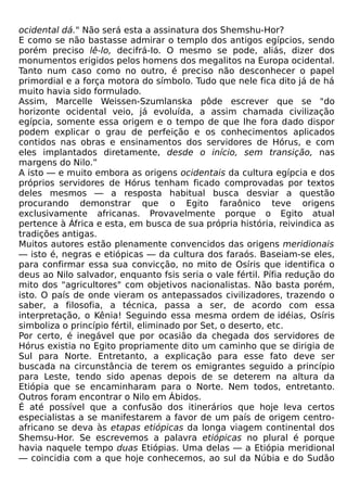 ocidental dá." Não será esta a assinatura dos Shemshu-Hor?
E como se não bastasse admirar o templo dos antigos egípcios, sendo
porém preciso lê-lo, decifrá-Io. O mesmo se pode, aliás, dizer dos
monumentos erigidos pelos homens dos megalitos na Europa ocidental.
Tanto num caso como no outro, é preciso não desconhecer o papel
primordial e a força motora do símbolo. Tudo que nele fica dito já de há
muito havia sido formulado.
Assim, Marcelle Weissen-Szumlanska pôde escrever que se "do
horizonte ocidental veio, já evoluída, a assim chamada civilização
egípcia, somente essa origem e o tempo de que lhe fora dado dispor
podem explicar o grau de perfeição e os conhecimentos aplicados
contidos nas obras e ensinamentos dos servidores de Hórus, e com
eles implantados diretamente, desde o início, sem transição, nas
margens do Nilo.”
A isto — e muito embora as origens ocidentais da cultura egípcia e dos
próprios servidores de Hórus tenham ficado comprovadas por textos
deles mesmos — a resposta habitual busca desviar a questão
procurando demonstrar que o Egito faraônico teve origens
exclusivamente africanas. Provavelmente porque o Egito atual
pertence à África e esta, em busca de sua própria história, reivindica as
tradições antigas.
Muitos autores estão plenamente convencidos das origens meridionais
— isto é, negras e etiópicas — da cultura dos faraós. Baseiam-se eles,
para confirmar essa sua convicção, no mito de Osíris que identifica o
deus ao Nilo salvador, enquanto fsis seria o vale fértil. Pífia redução do
mito dos "agricultores" com objetivos nacionalistas. Não basta porém,
isto. O país de onde vieram os antepassados civilizadores, trazendo o
saber, a filosofia, a técnica, passa a ser, de acordo com essa
interpretação, o Kênia! Seguindo essa mesma ordem de idéias, Osíris
simboliza o princípio fértil, eliminado por Set, o deserto, etc.
Por certo, é inegável que por ocasião da chegada dos servidores de
Hórus existia no Egito propriamente dito um caminho que se dirigia de
Sul para Norte. Entretanto, a explicação para esse fato deve ser
buscada na circunstância de terem os emigrantes seguido a princípio
para Leste, tendo sido apenas depois de se deterem na altura da
Etiópia que se encaminharam para o Norte. Nem todos, entretanto.
Outros foram encontrar o Nilo em Ábidos.
É até possível que a confusão dos itinerários que hoje leva certos
especialistas a se manifestarem a favor de um país de origem centro-
africano se deva às etapas etiópicas da longa viagem continental dos
Shemsu-Hor. Se escrevemos a palavra etiópicas no plural é porque
havia naquele tempo duas Etiópias. Uma delas — a Etiópia meridional
— coincidia com a que hoje conhecemos, ao sul da Núbia e do Sudão
 
