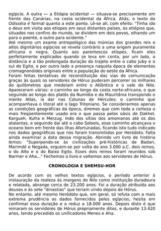 egípcio. A outra — a Etiópia ocidental — situava-se precisamente em
frente das Canárias, na costa ocidental da África. Aliás, o texto da
Odisséia é formal quanto a este ponto. Lê-se ali, com efeito: "Tinha ido
o deus em visita aos etíopes em seus distantes países, os etiópios que,
situados nos confins do mundo, se dividem em dois povos, olhando um
para o poente, o outro para ocidente.”
Até mesmo um exame antropológico das múmias dos grandes reis e
altos dignitários egípcios se revela contrário a uma origem puramente
africana e negra. Quanto aos parentescos etíopes, ficam eles
perfeitamente explicados quando se leva em conta, por um lado, a
distância e a tão prolongada duração do trajeto entre o cabo Juby e o
sul do Egito, e por outro lado a presença naquela época de elementos
cromagnonóides originais entre a população do oeste da África.
Foram feitas tentativas de reconstituição das vias de comunicação
graças às quais os servidores de Hórus puderam percorrer os milhares
de quilômetros que medeiam entre o Atlântico e o vale do Nilo.
Apareceram várias: o caminho ao longo da costa norte-africana, o que
seguindo ao longo dos platôs da Numídia e da Mauritânia transpondo o
monte Atlas, ia dar nas Colunas de Hércules; o caminho que
acompanhava o litoral até o lago Tritoniano. Se considerarmos apenas
as condições geográficas da época, diremos que com toda a certeza o
mais freqüentemente usado era o que passa pelos oásis de Dakhel,
Kargueh, Kufra e Merzug. Indo dos sítios dos amonianos até os dos
atalantas, e seguindo daí até o cabo Soloeis, esse caminho alcançava o
oceano bem em frente das ilhas Afortunadas, ficando isto tudo indicado
nos dados geográficos que nos foram transmitidos por Heródoto. Falta
ainda examinar a data dessa migração. Abrindo um livro de história
lemos: "Superpondo-se às civilizações pré-históricas de Badari,
Marimdé e Negada, erguem-se por volta do ano 3.000 a.C. dois reinos,
o do Alto e o do Baixo Egito. Esses dois reinos foram reunidos sob
Narmer e Aha..." Fechemos o livro e voltemos aos servidores de Hórus.

                   CRONOLOGIA E SHEMSU-HOR

De acordo com os velhos textos egípcios, o período anterior à
instauração da realeza às margens do Nilo como instituição duradoura
e relatada, abrange cerca de 23.200 anos. Foi a duração atribuída aos
deuses e às sete "dinastias" que teriam vindo depois de Hórus.
No entanto, até mesmo Heródoto que, em geral, só refuta com a mais
extrema prudência os dados fornecidos pelos egípcios, hesita em
confirmar essa duração e a reduz a 18.000 anos. Depois disto é que
reinaram os servidores de Hórus propriamente ditos, e durante 13.420
anos, tendo precedido os unificadores Menes e Aha.
 
