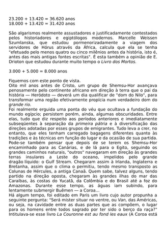 23.200 + 13.420 = 36.620 anos
18.000 + 13.420 = 31.420 anos

São algarismos realmente assustadores e justificadamente contestados
pelos historiadores e egiptólogos modernos. Marcelle Weissen
Szumlanska, que estudou pormenorizadamente a viagem dos
servidores de Hórus através da África, calcula que ela se tenha
"efetuado pelo menos quatro ou cinco milênios antes da história, isto é,
antes das mais antigas fontes escritas". É esta também a opinião de E.
Drioton que estudou durante muito tempo o Livro dos Mortos.

3.000 + 5.000 = 8.000 anos

Fiquemos com este ponto de vista.
Oito mil anos antes de Cristo, um grupo de Shemsu-Hor avançava
penosamente pelo continente africano em direção à terra que o pai da
história — Heródoto — deverá um dia qualificar de "dom do Nilo", para
transformar uma região efetivamente propícia num verdadeiro dom do
grande rio.
Foi realmente erguida uma ponta do véu que ocultava a fundação do
mundo egípcio; persistem porém, ainda, algumas obscuridades. Entre
elas, tudo que diz respeito aos períodos anteriores e imediatamente
subseqüentes à separação da primeira pátria e à diversificação das
direções adotadas por esses grupos de emigrantes. Tudo leva a crer, no
entanto, que eles tenham carregado bagagens diferentes quanto às
tradições e às técnicas em função do lugar e da ocasião de sua partida.
Pode-se também pensar que depois de se terem os Shemsu-Hor
encaminhado para as Canárias, e de lá para o Egito, seguindo os
grandes caminhos naturais, "outros" navegaram em direção às grandes
terras insulares a Leste do oceano, impelidos pelo grande
dragão líquido: o Gulf Stream. Chegaram assim à Irlanda, Inglaterra e
Bretanha, assim que o clima o permitiu, tendo mesmo transposto as
Colunas de Hércules, a antiga Canaã. Quem sabe, talvez alguns, tendo
partido na direção oposta, chegaram às grandes ilhas do mar das
Caraíbas, às costas do Yucatã, da Colômbia e do Brasil até a foz do
Amazonas. Durante esse tempo, as águas iam subindo, para
lentamente submergir Buêmen — a Coroa...
Há algum tempo, foi editado em Paris um livro cujo autor propunha a
seguinte pergunta: "Será mister situar no ventre, ou Van, das Américas,
ou seja, na cavidade entre as duas partes que as compõem, o lugar
para os homens entre todos sagrado por ter sido o berço da raça?"
Intitulava-se esse livro La Couronne est au fond les eaux (A Coroa está
 