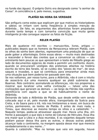 no fundo das águas). O próprio Osíris era designado como "o senhor da
Coroa". A coincidência é, pelo menos, sugestiva.

                  PLATÃO NA HORA DA VERDADE

São anfiguris como estes que explicam por que motivo os historiadores
e sábios se irritam com tanta freqüência à simples menção da
Atlântida... De fato, os argumentos dos atlantistas foram propalados
durante tanto tempo e com tamanha convicção que muita gente
inteligente já não consegue separar os fatos da ficção.

                           RELER PLATÃO

Mais de quatorze mil escritos — manuscritos, livros, artigos —
publicados depois que os homens da Renascença releram Platão, com
os olhos do sonho bem abertos, representam uma produção de que se
pode gabar a atlantologia. Entre essas obras — muito mais destinadas
a reacender o fervor dos crentes que a convencer os céticos — são
entretanto bem poucas as que apresentam o texto do filósofo grego ao
lado de documentos egípcios de modo a permitir um confronto. Assim,
quando se procuraram vestígios dos pretensos atlantas na história
escrita da terra dos faraós, só se cuidou dos "povos do mar", de seus
saques e invasões, o que só contribuiu para emaranhar ainda mais
uma situação que bem poderia ter passado sem isto.
Se nos voltamos, por nosso turno, para a Atlântida, não é com o intuito
de associá-la d,e uma maneira qualquer ao platô submerso das
Baamas. Pelo contrário: assinalando as diferenças, nós nos propomos a
mostrar que localizar uma velha civilização — talvez uma das
civilizações que geraram as demais — ao largo da Flórida não significa
identificá-la com aquilo a que se dá habitualmente o nome de
Atlântida.
Deixando de lado a Atlântida de Platão, que desde então vem sendo
colocada aqui e ali, pelo mundo afora, transportada da Suécia para
Creta, e do Saara para o Irã, nós nos limitaremos a rever, em busca de
certos, pormenores, os textos de Platão. E antes de mais nada, o
Timeu, que descreve ao mesmo tempo os sítios e a catástrofe: "...
Naquele tempo, podia-se atravessar aquele mar. Havia uma ilha, em
frente à passagem a que dais o nome de Colunas de Hércules. Essa ilha
era maior que a Líbia e a Ásia reunidas. E os viajantes daquele tempo
podiam passar dessa ilha para as outras, e dessas outras podiam
alcançar todo o continente, na margem oposta desse mar que merecia
verdadeiramente o seu nome...”
Quanto à catástrofe: "Mas no tempo que veio em seguida, houve
 