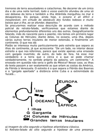 tremores de terra assustadores e cataclismas. No decorrer de um único
dia e de uma noite terrível, todo o vosso exército afundou de uma só
vez debaixo da terra e também a ilha Atlântida mergulhou no mar e
desapareceu. Eis porque, ainda hoje, o oceano é ali difícil e
inexplorável, em virtude do obstáculo dos fundos lodosos e muito
baixos que a ilha, ao se afundar, depositou.”
Se procurarmos realizar essa descrição de acordo com o método
policial do retrato-falado, verificaremos que estamos diante de
elementos profundamente diferentes uns dos outros. Geograficamente
falando, indo do nascente para o poente, nós temos em primeiro lugar
as Colunas de Hércules; diante delas, no oceano, uma ilha, depois
várias outras terras insulares de menor extensão, e finalmente um
continente. O que nos dá:
Platão se interessa muito particularmente pelo estreito que separa as
ilhas do continente, já que acrescenta: "De um lado, no interior desse
estreito a que nos referimos, parece que existe apenas uma enseada
com gargalo invertido; de outro, do lado de fora, há esse mar
verdadeiro e a terra que o cerca e a que se pode chamar
verdadeiramente, no sentido próprio da palavra, um continente." A
enseada em questão não seria o golfo do México? Nesse caso, as ilhas
do texto passam a ser exatamente as que orlam as costas da América,
da Flórida à Venezuela. O estreito é o que separa a Flórida das Baamas
e o "gargalo apertado" a distância entre Cuba e a extremidade do
Yucatã...




a) Imagem do sítio segundo a hipótese atlantidiana clássica.
b) Retrato-falado do sítio segundo a hipótese de uma presença
 
