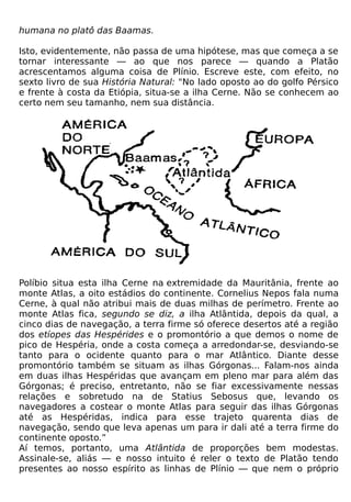 humana no platô das Baamas.

Isto, evidentemente, não passa de uma hipótese, mas que começa a se
tornar interessante — ao que nos parece — quando a Platão
acrescentamos alguma coisa de Plínio. Escreve este, com efeito, no
sexto livro de sua História Natural: "No lado oposto ao do golfo Pérsico
e frente à costa da Etiópia, situa-se a ilha Cerne. Não se conhecem ao
certo nem seu tamanho, nem sua distância.




Políbio situa esta ilha Cerne na extremidade da Mauritânia, frente ao
monte Atlas, a oito estádios do continente. Cornelius Nepos fala numa
Cerne, à qual não atribui mais de duas milhas de perímetro. Frente ao
monte Atlas fica, segundo se diz, a ilha Atlântida, depois da qual, a
cinco dias de navegação, a terra firme só oferece desertos até a região
dos etíopes das Hespérides e o promontório a que demos o nome de
pico de Hespéria, onde a costa começa a arredondar-se, desviando-se
tanto para o ocidente quanto para o mar Atlântico. Diante desse
promontório também se situam as ilhas Górgonas... Falam-nos ainda
em duas ilhas Hespéridas que avançam em pleno mar para além das
Górgonas; é preciso, entretanto, não se fiar excessivamente nessas
relações e sobretudo na de Statius Sebosus que, levando os
navegadores a costear o monte Atlas para seguir das ilhas Górgonas
até as Hespéridas, indica para esse trajeto quarenta dias de
navegação, sendo que leva apenas um para ir dali até a terra firme do
continente oposto.”
Aí temos, portanto, uma Atlântida de proporções bem modestas.
Assinale-se, aliás — e nosso intuito é reler o texto de Platão tendo
presentes ao nosso espírito as linhas de Plínio — que nem o próprio
 