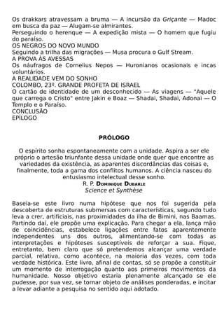 Os drakkars atravessam a bruma — A incursão da Griçante — Madoc
em busca da paz — Alugam-se almirantes.
Perseguindo o herenque — A expedição mista — O homem que fugiu
do paraíso.
OS NEGROS DO NOVO MUNDO
Seguindo a trilha das migrações — Musa procura o Gulf Stream.
A PROVA ÀS AVESSAS
Os náufragos de Cornelius Nepos — Huronianos ocasionais e incas
voluntários.
A REALIDADE VEM DO SONHO
COLOMBO, 23º. GRANDE PROFETA DE ISRAEL
O cartão de identidade de um desconhecido — As viagens — "Aquele
que carrega o Cristo" entre Jakin e Boaz — Shadai, Shadai, Adonai — O
Templo e o Paraíso.
CONCLUSÃO
EPÍLOGO


                               PRÓLOGO

  O espírito sonha espontaneamente com a unidade. Aspira a ser ele
próprio o artesão triunfante dessa unidade onde quer que encontre as
   variedades da existência, as aparentes discordâncias das coisas e,
 finalmente, toda a gama dos conflitos humanos. A ciência nasceu do
                 entusiasmo intelectual desse sonho.
                         R. P. DOMINIQUE DUBARLE
                          Science et Synthèse

Baseia-se este livro numa hipótese que nos foi sugerida pela
descoberta de estruturas submersas com características, segundo tudo
leva a crer, artificiais, nas proximidades da ilha de Bimini, nas Baamas.
Partindo daí, ele propõe uma explicação. Para chegar a ela, lança mão
de coincidências, estabelece ligações entre fatos aparentemente
independentes uns dos outros, alimentando-se com todas as
interpretações e hipóteses susceptíveis de reforçar a sua. Fique,
entretanto, bem claro que só pretendemos alcançar uma verdade
parcial, relativa, como acontece, na maioria das vezes, com toda
verdade histórica. Este livro, afinal de contas, só se propõe a constituir
um momento de interrogação quanto aos primeiros movimentos da
humanidade. Nosso objetivo estaria plenamente alcançado se ele
pudesse, por sua vez, se tornar objeto de análises ponderadas, e incitar
a levar adiante a pesquisa no sentido aqui adotado.
 