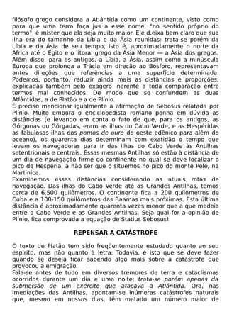filósofo grego considera a Atlântida como um continente, visto como
para que uma terra faça jus a esse nome, "no sentido próprio do
termo", é mister que ela seja muito maior. Ele d.eixa bem claro que sua
ilha era do tamanho da Líbia e da Ásia reunidas: trata-se porém da
Líbia e da Ásia de seu tempo, isto é, aproximadamente o norte da
África até o Egito e o litoral grego da Ásia Menor — a Ásia dos gregos.
Além disso, para os antigos, a Líbia, a Ásia, assim como a minúscula
Europa que prolonga a Trácia em direção ao Bósforo, representavam
antes direções que referências a uma superfície determinada.
Podemos, portanto, reduzir ainda mais as distâncias e proporções,
explicadas também pelo exagero inerente a toda comparação entre
termos mal conhecidos. De modo que se confundem as duas
Atlântidas, a de Platão e a de Plínio.
É preciso mencionar igualmente a afirmação de Sebosus relatada por
Plínio. Muito embora o enciclopedista romano ponha em dúvida as
distâncias (e levando em conta o fato de que, para os antigos, as
Górgonas ou Górgadas, eram as ilhas do Cabo Verde, e as Hespéridas
as fabulosas ilhas dos pomos de ouro do oeste edênico para além do
oceano), os quarenta dias determinam com exatidão o tempo que
levam os navegadores para ir das ilhas do Cabo Verde às Antilhas
setentrionais e centrais. Essas mesmas Antilhas só estão à distância de
um dia de navegação firme do continente no qual se deve localizar o
pico de Hespéria, a não ser que o situemos no pico do monte Pele, na
Martinica.
Examinemos essas distâncias considerando as atuais rotas de
navegação. Das ilhas do Cabo Verde até as Grandes Antilhas, temos
cerca de 6.500 quilômetros. O continente fica a 200 quilômetros de
Cuba e a 100-150 quilômetros das Baamas mais próximas. Esta última
distância é aproximadamente quarenta vezes menor que a que medeia
entre o Cabo Verde e as Grandes Antilhas. Seja qual for a opinião de
Plínio, fica comprovada a equação de Statius Sebosus!

                     REPENSAR A CATÁSTROFE

O texto de Platão tem sido freqüentemente estudado quanto ao seu
espírito, mas não quanto à letra. Todavia, é isto que se deve fazer
quando se deseja ficar sabendo algo mais sobre a catástrofe que
provocou a emigração.
Fala-se antes de tudo em diversos tremores de terra e cataclismas
ocorridos durante um dia e uma noite; trata-se porém apenas da
submersão de um exército que atacava a Atlântida. Ora, nas
imediações das Antilhas, apontam-se inúmeras catástrofes naturais
que, mesmo em nossos dias, têm matado um número maior de
 