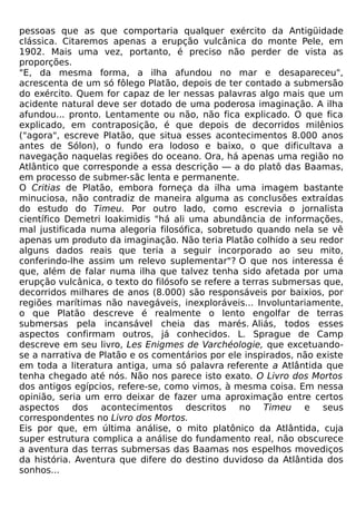 pessoas que as que comportaria qualquer exército da Antigüidade
clássica. Citaremos apenas a erupção vulcânica do monte Pele, em
1902. Mais uma vez, portanto, é preciso não perder de vista as
proporções.
"E, da mesma forma, a ilha afundou no mar e desapareceu",
acrescenta de um só fôlego Platão, depois de ter contado a submersão
do exército. Quem for capaz de ler nessas palavras algo mais que um
acidente natural deve ser dotado de uma poderosa imaginação. A ilha
afundou... pronto. Lentamente ou não, não fica explicado. O que fica
explicado, em contraposição, é que depois de decorridos milênios
("agora", escreve Platão, que situa esses acontecimentos 8.000 anos
antes de Sólon), o fundo era lodoso e baixo, o que dificultava a
navegação naquelas regiões do oceano. Ora, há apenas uma região no
Atlântico que corresponde a essa descrição — a do platô das Baamas,
em processo de submer-sãc lenta e permanente.
O Critias de Platão, embora forneça da ilha uma imagem bastante
minuciosa, não contradiz de maneira alguma as conclusões extraídas
do estudo do Timeu. Por outro lado, como escrevia o jornalista
científico Demetri Ioakimidis "há ali uma abundância de informações,
mal justificada numa alegoria filosófica, sobretudo quando nela se vê
apenas um produto da imaginação. Não teria Platão colhido a seu redor
alguns dados reais que teria a seguir incorporado ao seu mito,
conferindo-lhe assim um relevo suplementar"? O que nos interessa é
que, além de falar numa ilha que talvez tenha sido afetada por uma
erupção vulcânica, o texto do filósofo se refere a terras submersas que,
decorridos milhares de anos (8.000) são responsáveis por baixios, por
regiões marítimas não navegáveis, inexploráveis... Involuntariamente,
o que Platão descreve é realmente o lento engolfar de terras
submersas pela incansável cheia das marés. Aliás, todos esses
aspectos confirmam outros, já conhecidos. L. Sprague de Camp
descreve em seu livro, Les Enigmes de Varchéologie, que excetuando-
se a narrativa de Platão e os comentários por ele inspirados, não existe
em toda a literatura antiga, uma só palavra referente a Atlântida que
tenha chegado até nós. Não nos parece isto exato. O Livro dos Mortos
dos antigos egípcios, refere-se, como vimos, à mesma coisa. Em nessa
opinião, seria um erro deixar de fazer uma aproximação entre certos
aspectos dos acontecimentos descritos no Timeu e seus
correspondentes no Livro dos Mortos.
Eis por que, em última análise, o mito platônico da Atlântida, cuja
super estrutura complica a análise do fundamento real, não obscurece
a aventura das terras submersas das Baamas nos espelhos movediços
da história. Aventura que difere do destino duvidoso da Atlântida dos
sonhos...
 