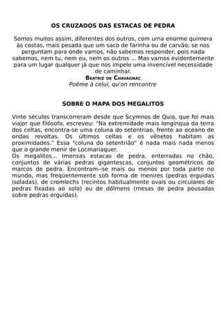 OS CRUZADOS DAS ESTACAS DE PEDRA

 Somos muitos assim, diferentes dos outros, com uma enorme quimera
  às costas, mais pesada que um saco de farinha ou de carvão; se nos
    perguntam para onde vamos, não sabemos responder, pois nada
sabemos, nem tu, nem eu, nem os outros ... Mas vamos evidentemente
para um lugar qualquer já que nos impele uma invencível necessidade
                             de caminhar.
                          BEATRIZ DE CHAVAGNAC
                    Poème à celui, qu'on rencontre


                 SOBRE O MAPA DOS MEGALITOS

Vinte séculos transcorreram desde que Scymnos de Quio, que foi mais
viajor que filósofo, escreveu: "Na extremidade mais longínqua da terra
dos celtas, encontra-se uma coluna do setentriao, frente ao oceano de
ondas revoltas. Os últimos celtas e os vênetos habitam as
proximidades." Essa "coluna do setentrião" é nada mais nada menos
que o grande menir de Locmariaquer.
Os megalitos... Imensas estacas de pedra, enterradas no chão,
conjuntos de várias pedras gigantescas, conjuntos geométricos de
marcos de pedra. Encontram--se mais ou menos por toda parte no
mundo, mas freqüentemente sob forma de menires (pedras erguidas
isoladas), de cromlechs (recintos habitualmente ovais ou circulares de
pedras fixadas ao solo) ou de dólmens (mesas de pedra pousadas
sobre pedras erguidas).
 