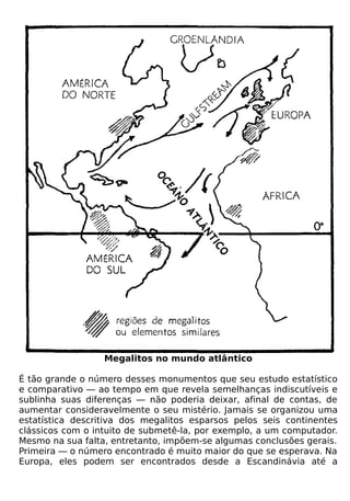 Megalitos no mundo atlântico

É tão grande o número desses monumentos que seu estudo estatístico
e comparativo — ao tempo em que revela semelhanças indiscutíveis e
sublinha suas diferenças — não poderia deixar, afinal de contas, de
aumentar consideravelmente o seu mistério. Jamais se organizou uma
estatística descritiva dos megalitos esparsos pelos seis continentes
clássicos com o intuito de submetê-la, por exemplo, a um computador.
Mesmo na sua falta, entretanto, impõem-se algumas conclusões gerais.
Primeira — o número encontrado é muito maior do que se esperava. Na
Europa, eles podem ser encontrados desde a Escandinávia até a
 