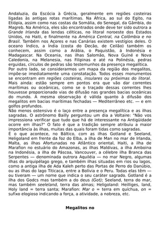Andaluzia, da Escócia à Grécia, geralmente em regiões costeiras
ligadas às antigas rotas marítimas. Na África, ao sul do Egito, na
Etiópia, assim como nas costas da Somália, do Senegal, da Gâmbia, do
Magreb. Na América, eles são encontrados onde deve ter sido outrora a
Grande Irlanda das lendas célticas, no litoral noroeste dos Estados
Unidos, no Haiti, e finalmente na América Central, na Colômbia e no
Brasil. Também nos Açores e nas Canárias existem vestígios deles. O
oceano Índico, a Índia (costa do Decão, de Ceilão) também os
conhecem, assim como a Arábia, o Paquistão, á Indonésia e
Madagascar. Na Oceania, nas ilhas Salomão, Nova Guiné e Nova
Caledonia, na Melanesia, nas Filipinas e até na Polinésia, pedras
erguidas, círculos de pedras são testemunhos da presença megalítica.
Por outro lado, se considerarmos um mapa da região dos megalitos,
impõe-se imediatamente uma constatação. Todos esses monumentos
se encontram em regiões costeiras, insulares ou próximas do litoral.
Mais ainda: estão sempre em pontos era que vão dar correntes
marítimas ou oceânicas, como se o traçado dessas correntes lhes
houvesse proporcionado vias de difusão nas grandes bacias oceânicas
do mundo. A mesma observação é válida quanto à difusão dos
megalitos em bacias marítimas fechadas — Mediterrâneo etc. — e em
golfos profundos.
Não menos ostensivo é o laço entre a presença megalítica e as ilhas
sagradas. O astrônomo Bailly perguntou um dia a Voltaire: "Não vos
impressiona verificar que tudo que há de interessante na Antigüidade
ocorre em ilhas?" O fato é que a tradição sempre atribuiu a maior
importância às ilhas, muitas das quais foram tidas como sagradas.
É o que acontece, no Báltico, com as ilhas Gotland e Seeland,
Heligoland em frente da foz do Elba, a ilha de Man no mar de Irlanda,
Malta, as ilhas Afortunadas no Atlântico oriental, Haiti, a ilha de
Marafion no estuário do Amazonas, as ilhas Maldivas, a ilha Amboina
na Indonésia, a ilha de Páscoa, Vancouver, a célebre ilha Branca das
Serpentes — denominada outrora Aquiléia — no mar Negro, algumas
ilhas do arquipélago grego, e também ilhas situadas em rios ou lagos,
como a antiga ilha de Ada Kaleh perto das Portas de Perro do Danúbio,
ou as ilhas do lago Titicaca, entre a Bolívia e o Peru. Todas elas têm —
ou tiveram — um nome que indica o seu caráter sagrado. Gotland é a
ilha dos Godcs mas também a do deus (Got); Seeland, terra do mar,
mas também seeleland, terra das almas; Heligoland: Heilliges, land,
Holy land = terra santa; Marafion: Mar o = terra em quíchua, on =
sufixo elogioso indicando a força, a atividade, a nobreza, etc.


                            Megalitos no
 