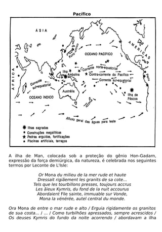 Pacífico




A ilha de Man, colocada sob a proteção do gênio Hon-Gadarn,
expressão da força demiúrgica, da natureza, é celebrada nos seguintes
termos por Leconte de L'Isle:

              Or Mona du milieu de Ia mer rude et haute
             Dressait rigiãement les granits de sa cote...
           Tels que les tourbillons presses, toujours accrus
            Les ãieux Kymris, du fond de Ia nuit accourus
             Abordaient File sainte, immuable sur Vonde,
              Mona Ia vénérée, autel central du monde.

Ora Mona de entre o mar rude e alto / Erguia rigidamente os granitos
de sua costa... / ... / Como turbilhões apressados, sempre acrescidos /
Os deuses Kymris do fundo da noite acorrendo / abordavam a ilha
 
