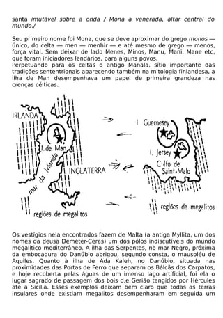 santa imutável sobre a onda / Mona a venerada, altar central do
mundo./

Seu primeiro nome foi Mona, que se deve aproximar do grego monos —
único, do celta — men — menhir — e até mesmo de grego — menos,
força vital. Sem deixar de lado Menes, Minos, Manu, Mani, Mane etc,
que foram iniciadores lendários, para alguns povos.
Perpetuando para os celtas o antigo Manala, sítio importante das
tradições sententrionais aparecendo também na mitologia finlandesa, a
ilha de Man desempenhava um papel de primeira grandeza nas
crenças célticas.




Os vestígios nela encontrados fazem de Malta (a antiga Myllita, um dos
nomes da deusa Deméter-Ceres) um dos pólos indiscutíveis do mundo
megalítico mediterrâneo. A ilha das Serpentes, no mar Negro, próxima
da embocadura do Danúbio abrigou, segundo consta, o mausoléu de
Aquiles. Quanto à ilha de Ada Kaleh, no Danúbio, situada nas
proximidades das Portas de Ferro que separam os Bálcãs dos Carpatos,
e hoje recoberta pelas águas de um imenso lago artificial, foi ela o
lugar sagrado de passagem dos bois d,e Gerião tangidos por Hércules
até a Sicília. Esses exemplos deixam bem claro que todas as terras
insulares onde existiam megalitos desempenharam em seguida um
 