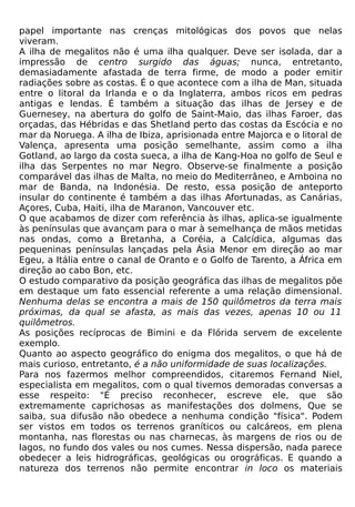 papel importante nas crenças mitológicas dos povos que nelas
viveram.
A ilha de megalitos não é uma ilha qualquer. Deve ser isolada, dar a
impressão de centro surgido das águas; nunca, entretanto,
demasiadamente afastada de terra firme, de modo a poder emitir
radiações sobre as costas. É o que acontece com a ilha de Man, situada
entre o litoral da Irlanda e o da Inglaterra, ambos ricos em pedras
antigas e lendas. É também a situação das ilhas de Jersey e de
Guernesey, na abertura do golfo de Saint-Maio, das ilhas Faroer, das
orçadas, das Hébridas e das Shetland perto das costas da Escócia e no
mar da Noruega. A ilha de Ibiza, aprisionada entre Majorca e o litoral de
Valença, apresenta uma posição semelhante, assim como a ilha
Gotland, ao largo da costa sueca, a ilha de Kang-Hoa no golfo de Seul e
ilha das Serpentes no mar Negro. Observe-se finalmente a posição
comparável das ilhas de Malta, no meio do Mediterrâneo, e Amboina no
mar de Banda, na Indonésia. De resto, essa posição de anteporto
insular do continente é também a das ilhas Afortunadas, as Canárias,
Açores, Cuba, Haiti, ilha de Maranon, Vancouver etc.
O que acabamos de dizer com referência às ilhas, aplica-se igualmente
às penínsulas que avançam para o mar à semelhança de mãos metidas
nas ondas, como a Bretanha, a Coréia, a Calcídica, algumas das
pequeninas penínsulas lançadas pela Ásia Menor em direção ao mar
Egeu, a Itália entre o canal de Oranto e o Golfo de Tarento, a África em
direção ao cabo Bon, etc.
O estudo comparativo da posição geográfica das ilhas de megalitos põe
em destaque um fato essencial referente a uma relação dimensional.
Nenhuma delas se encontra a mais de 150 quilômetros da terra mais
próximas, da qual se afasta, as mais das vezes, apenas 10 ou 11
quilômetros.
As posições recíprocas de Bimini e da Flórida servem de excelente
exemplo.
Quanto ao aspecto geográfico do enigma dos megalitos, o que há de
mais curioso, entretanto, é a não uniformidade de suas localizações.
Para nos fazermos melhor compreendidos, citaremos Fernand Niel,
especialista em megalitos, com o qual tivemos demoradas conversas a
esse respeito: "É preciso reconhecer, escreve ele, que são
extremamente caprichosas as manifestações dos dolmens, Que se
saiba, sua difusão não obedece a nenhuma condição "física". Podem
ser vistos em todos os terrenos graníticos ou calcáreos, em plena
montanha, nas florestas ou nas charnecas, às margens de rios ou de
lagos, no fundo dos vales ou nos cumes. Nessa dispersão, nada parece
obedecer a leis hidrográficas, geológicas ou orográficas. E quando a
natureza dos terrenos não permite encontrar in loco os materiais
 