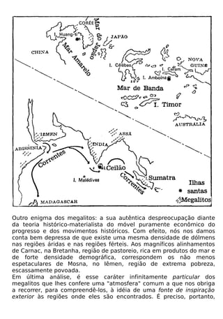 Outro enigma dos megalitos: a sua autêntica despreocupação diante
da teoria histórico-materialista do móvel puramente econômico do
progresso e dos movimentos históricos. Com efeito, nós nos damos
conta bem depressa de que existe uma mesma densidade de dólmens
nas regiões áridas e nas regiões férteis. Aos magníficos alinhamentos
de Carnac, na Bretanha, região de pastoreio, rica em produtos do mar e
de forte densidade demográfica, correspondem os não menos
espetaculares de Mosna, no Iêmen, região de extrema pobreza,
escassamente povoada.
Em última análise, é esse caráter infinitamente particular dos
megalitos que lhes confere uma "atmosfera" comum a que nos obriga
a recorrer, para compreendê-los, à idéia de uma fonte de inspiração
exterior às regiões onde eles são encontrados. É preciso, portanto,
 