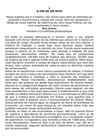 1
                         O FIM DE UM MITO

Nesse espelho que é a história, nós vemos para além da estreiteza do
  presente e discernimos a medida das coisas. Sem ela, perdemos o
fôlego de nosso espírito. Se cobrirmos de véus nossa história, ela nos
                  vem surpreender à nossa revelia...
                               KARL JASPERS
                Initiation à la méthode philosophique

Em todos os tempos debruçou-se o homem sobre o seu próprio
passado com fervor idêntico ao da vidente que procura ler o futuro em
sua bola de cristal. Durante muito tempo, antes de ser uma ciência, a
história foi tradição e ainda hoje nove décimos dessa história
pertencem integralmente ao domínio do mito, ficando assim explicado
porque a ciência só se interessou pelo período a respeito do qual
possuímos "documentos válidos". De modo que só conhecemos
verdadeiramente 100.000 anos de história das técnicas, 50.000 anos
de história da arte e apenas 6.000 anos de história política. Além disso,
cada disciplina constitui o campo de alguns especialistas que nem têm
tempo, nem cuidam realmente de voltar-se para os domínios vizinhos
do conhecimento.
Antes de se transformar numa ciência susceptível de síntese, a história
recebeu de início a marca do racionalismo mais restritivo, em cujo altar
foram sacrificados a mitologia e todo o conjunto das tradições e
das lendas. Nesse movimento, descartava-se imediatamente toda
fonte que não pudesse ser desde logo autenticada. Ao mesmo tempo,
elevava-se à categoria de dogmas um certo número de apriorismos, ou
pelo menos de conclusões apressadas. Dentre esses dogmas, um dos
mais persistentes e dos mais perniciosos é evidentemente o que está
contido na célebre fórmula Ex Oriente Lux, e concretizado na afirmação
de que a história teria começado em Sumer, o que significa que a
civilização toda é produto única e exclusivamente do Oriente Médio.
Outras pérolas da mesma água, os exageros da teoria da fertilidade do
Crescente, em nome da qual lançou-se um interdito sobre tudo que
pudesse contrariar essas construções teóricas.
Contudo, os fatos se vão acumulando, e falam. Não foi possível deixar
de registrar a descoberta de escrituras pré-sumerianas, como as de
Tartária na Romênia, de Karanovo na Bulgária, ou a "civilização urbana"
de Lepenskivir, na Iugoslávia, que remonta a mais de 7.000 anos. Entre
essas descobertas, insere-se hoje a do sítio de Bimini, que não foi a
menos espantosa, segundo demonstram cabalmente as controvérsias
por ela provocadas.
 