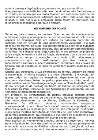 admitir que essa inspiração sempre transitou por via marítima.
Mas, para que uma idéia transite pelo mundo afora, não lhe bastam os
"cruzados; é preciso que ela tenha também um conteúdo capaz de lhe
garantir uma sobrevivência suficiente para cobrir toda a sua área de
difusão. O que nos leva a perguntar quem foram os indivíduos que
difundiram os megalitos e por que o fizeram.

                      OS HOMENS DO POLVO

Tomemos, para começar, os menires. Quem é que não conhece essas
autênticas vigas quadrangulares de pedras enterradas no solo e com
aspecto de losangos? Seja em virtude da natureza particular do
rochedo, seja em virtude de uma geometrização voluntária (é o caso
do menir de Malves, no Aude, que parece modelado por mãos humanas
em forma d,e paralelepípedo regular), eles apresentam com freqüência
as formas mais inesperadas. Seja como for, o que parece ter presidido
à sua ereção é menos a idéia ou função de marcos que a de pontos de
referência no tempo (concepção muito mais sutil). Monumentos
comemorativos que se transformaram, por isso mesmo, em
monumentos culturais e necessariamente detentores das chaves do
homem que os construiu, os menires ainda têm muitos segredos para
revelar.
Quanto aos cromlechs, a sua diversidade de formas também se impõe
à observação. A forma clássica, e a mais difundida, é o círculo. Em
quase todas as regiões de megalitos, deparamo-nos com esses
contornos circulares, feitos de pedras plantadas no chão, sendo os
mais célebres os de Stonehenge na Inglaterra, o "Túmulo do Rei", perto
do rio Senegal, os de Do-Ring no Tibete, de Orkhon na Mongólia e de
Sillustanni no Peru. Observe-se que Stonehenge já representa um tipo
completo de monumento megalítico.
Em princípio, os alinhamentos de pedras erguidas formam longas
fileiras, por vezes de mais de um quilômetro. Os mais representativos
são, indiscutivelmente, os de Menec, Kerlescan e Kermario, na
Bretanha.      Os   dólmens,     primeiros  monumentos     compostos
correspondendo a um plano "articulado" (mesas e suportes), e os
dólmens reunidos em passagens cobertas são categorias conhecidas
cujas peças mestras constituem as variantes de uma série inesgotável
de formas semelhantes! Na realidade, o que serve de fundamento para
a sua unidade são as condições em que os encontramos.
Para explicar os monumentos simples, sempre se recorreu a motivos
para a localização, sem descobrir nada além de alguns princípios de
orientação associados às divisões solares do ano (posição do sol nos
equinócios, nos solstícios, etc). Nos monumentos complexos entra em
 