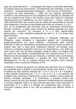jogo um outro elemento — a linguagem até agora raramente decifrada,
do próprio plano do monumento. Consideremos por exemplo, o caso do
cromlech — excepcionalmente retangular — de Crucuno, no Morbihan:
O exame de suas dimensões — além de seu aspecto geométrico
evidente e da orientação de suas diagonais em direção às posições do
sol nos solstícios de verão e de inverno (seus dois lados se orientam
rigorosamente em obediência ao eixo norte-sul) — revela, como faz
notar Fernand NieP, que existe entre os lados do monumento e uma de
suas diagonais a mesma reciprocidade que entre os números 3, 4 e 5.
Ora, se no simbolismo dos números, que os misteriosos construtores
deviam conhecer, a julgar pelo número de pedras erguidas em cada
quartel do conjunto4, os números 3, 4 e 5 têm significações
particulares, o valor simbólico profundo da série 3, 4, 5 é ainda mais
determinante.
Os egípcios conheciam perfeitamente o triângulo retângulo de
Pitágoras, cujos símbolos e figurações podem ser encontrados
proporcionalmente em seus edifícios, começando pela Grande
Pirâmide. É aliás de importância fundamental para se traçar no solo um
ângulo reto, sem o qual seria impossível orientar um templo, nem
mesmo o complexo megalítico de Crucuno. Dispondo-se, com efeito de
uma corda com nós de doze unidades, pode-se obter um ângulo reto
por meio de três balizas correspondentes aos comprimentos 3, 4 e 5.
Observe-se de passagem que ao meio-dia, a sombra mais curta dessas
balizas indicava exatamente a direção do eixo Norte-Sul. Na
Mesopotamia, no Irã, as cúpulas elíticas dos templos eram sempre
realizadas com o auxílio do triângulo 3-4-5.

Contando o número de pedras no sentido dos ponteiros de um relógio,
da esquerda para a direita, e retrocedendo, temos com efeito 7, 3, 6 e
6 pedras (ou dois setores verticais de 7 -f- 6 = 13, e 3 + 6 = 9 pedras,
e dois setores horizontais de 7 -f- 3 = 10, e 6 -|- 6 = 12 pedras). Na
simbólica dos números, 6 representa a vida e a beleza, 3 dá a noção de
família, trindade perfeição. 7 é, finalmente, o grande número dos
astros móveis do céu dos antigos, elemento fundamental da cronologia
e número sagrado (assim, as sete estrelas das duas ursas assinalam o
setentrião), 9 é o alfa e o êmega do simbolismo dos números, a
invenção criadora. Nove é um, são as palavras que Goethe atribui a
Fausto.
 