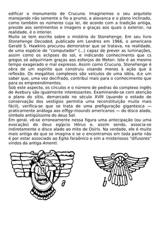 edificar o monumento de Crucuno. Imaginemos o seu arquiteto
manejando não somente o fio a prumo, a alavanca e o plano inclinado,
como também os números cuja lei, de acordo com a tradição antiga,
preside aos sentimentos e imagens e graças aos quais o exterior, na
realidade, é o interior.
Muito se tem escrito sobre o mistério do Stonehenge. Em seu livro
Stonehenge Decoded, publicado em Londres em 1966, o americano
Gerald S. Hawkins procurou demonstrar que se tratava, na realidade,
de uma espécie de "computador" (...) capaz de prever as luminações,
assim como os eclipses do sol, e indicando conhecimento que cs
gregos só adquiririam graças aos esforços de Meton. Isto é ao mesmo
tempo exagerado e mal expresso. Assim como Crucuno, Stonehenge é
obra de um espírito que construiu visando menos à ação que à
reflexão. Os megalitos complexos são veículos de uma idéia, d,e um
saber que, uma vez decifrado, contribui mais para o conhecimento que
para os empreendimentos.
Sob este aspecto, os círculos e o número de pedras do complexo inglês
de Avebury são igualmente interessantes. Examinando-se com atenção
o plano do sítio, demarcado no século XVIII (quando o estado de
conservação dos vestígios permitia uma reconstituição muito mais
fácil), verifica-se que se trata de uma prefiguração gigantesca —
praticamente análoga aos effigy-mounds americanos — do disco alado,
símbolo antiqüíssimo do deus Sol.
Em geral, vê-se erroneamente nessa figura uma antecipação (ou uma
evocação) do deus egípcio Hórus e, assim sendo, associa-se
indiretamente o disco alado ao mito de Osíris. Na verdade, ele é muito
mais antigo do que se imagina e se o encontramos em toda parte não
é por estar associado ao Egito faraônico e sim a misteriosos "difusores"
vindos da antiga Amenti.
 