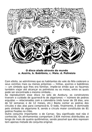 O disco alado através do mundo
          a. Assírio, b. Babilônio, c. Maia. d. Polinésio


Com efeito, se admitirmos que os habitantes do vale do Nilo cederam a
seus vizinhos mais ou menos próximos — hititas, assírios e babilônios
— um símbolo que lhes era familiar, impõe-se então que os façamos
também viajar até alcançar os polinésios ou os maias, entre os quais
pode ser encontrado o mesmo símbolo...
Ao reproduzirem esse disco no solo de Avebury, os construtores
tiveram o cuidado de guarnecê-lo de algarismos — número de pedras
erguidas — relacionados com o calendário (mês lunar de 28 dias, ano
de 52 semanas e de 12 meses, etc.) Basta contar as pedras dos
círculos e das alas para comprová-lo. O todo, finalmente, é dominado
pelo símbolo do algarismo 9, sendo o círculo maior constituído de 81
pedras fixadas no chão.
Outro conjunto importante: o de Carnac. Seu significado real não é
conhecido. Os alinhamentos comportam 2.934 menires distribuídos ao
longo de mais de quatro quilômetros, sendo possível que eles represen
tem apenas metade do conjunto original.
 