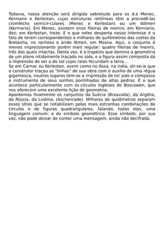 Todavia, nossa atenção será dirigida sobretudo para os d.e Menec,
Kermario e Kerlestan, cujas estruturas retilíneas têm a precedê-las
cromlechs semicir-culares (Menec e Kerlestan) ou um dólmen
(Kermario). Em Menec, existem onze fileiras de menirs; em Kermario,
dez; em Kerlestan, treze. E o que neles desperta nosso interesse é o
fato de terem correspondentes a milhares de quilômetros das costas da
Bretanha, no rochoso e árido lêmen, em Mosna. Aqui, o conjunto é
menos impressionante porém mais regular: quatro fileiras de menirs,
três das quais intactas. Desta vez, é o trapézio que domina a geometria
de um plano nitidamente traçado no solo, e a figura assim composta dá
a impressão de ser a do sol cujos raios fecundam a terra...
Se em Carnac ou Kerlestan, assim como no Assa, na índia, dir-se-ia que
o construtor traçou as "linhas" de sua obra com o auxílio de uma régua
gigantesca, noutros lugares tem-se a impressão de ter sido o compasso
o instrumento de seus sonhos pontilhados de altas pedras. É o que
acontece particularmente com os círculos ingleses de Boscowen, que
nos oferecem uma excelente lição de geometria.
Apontemos finalmente os conjuntos da Suécia (Braavalla), da Argélia,
da Rússia, da Livônia, (Aschenrade). Milhares de quilômetros separam
esses sítios que se notabilizam pelas mais estranhas combinações de
círculos e de figuras quadrangulares, falando, todas elas, uma
linguagem comum: a do símbolo geométrico. Esse símbolo, por sua
vez, não pode deixar de conter uma mensagem, ainda não decifrada.
 