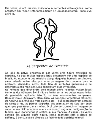 Por vezes, é até mesmo associado a serpentes entrelaçadas, como
acontece em Pornic. Estaríamos diante de um animal totem - Tudo leva
a crê-lo.




Ao lado do polvo, encontra-se por vezes uma figura estilizada ao
extremo, na qual muitos especialistas pretendem ver uma espécie de
brasão ou escudo, e que revela o apego daqueles homens ao símbolo,
caracterizado entre eles por uma passagem do concreto para o
abstrato. Machados, arcos, todo tipo de atributos guerreiros e de
desenhos ainda mais obscuros completam esse inventário.
Os homens que difundiram pelo mundo afora relações matemáticas
como as dos números 3-4-5 não se limitaram a nos deixar essas lições
de geometria aplicada, isto é, os seus monumentos complexos.
Dominavam e utilizavam, além disso, os principais arquétipos clássicos
da história das religiões, vale dizer: o sol — que representavam cercado
de raios; a lua, as pedras sagradas que plantavam no solo por onde
quer que passassem; e a mulher. O círculo do cromlech — imagem do
sol e de seu ciclo aparente — era um espaço sagrado, prefiguração do
templo, que Stonehenge já realiza, à sua maneira. A espiral, às vezes
contida em alguma outra figura, como acontece com o polvo de
Luffang, é por sua vez o símbolo da fecundidade aquática e lunar.
 