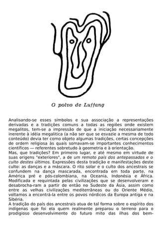 Analisando-se esses símbolos e sua associação a representações
derivadas e a tradições comuns a todas as regiões onde existem
megalitos, tem-se a impressão de que a iniciação necessariamente
inerente à idéia megalitica (a não ser que se esvazie a mesma de todo
conteúdo) devia ter como objeto algumas tradições, certas concepções
de ordem religiosa às quais somavam-se importantes conhecimentos
científicos — referentes sobretudo à geometria e à orientação.
Mas, que tradições? Em primeiro lugar, e até mesmo em virtude de
suas origens "exteriores", a de um remoto país dos antepassados e o
culto destes últimos. Expressões desta tradição e manifestações deste
culto: as danças e a máscara. O rito solar e o culto dos ancestrais se
confundem na dança mascarada, encontrada em toda parte, na
América pré e pós-colombiana, na Oceania, Indonésia e África.
Modificada e requintada pelas civilizações que se desenvolveram e
desabrocha-ram a partir de então no Sudeste da Ásia, assim como
entre as velhas civilizações mediterrâneas ou do Oriente Médio,
voltamos a encontrá-la entre os povos nórdicos da Europa antiga e na
Sibéria.
A tradição do país dos ancestrais atua de tal forma sobre o espírito dos
indígenas que foi ela quem realmente preparou o terreno para o
prodigioso desenvolvimento do futuro mito das ilhas dos bem-
 
