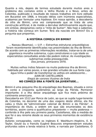 Quanto a nós, depois de termos estudado durante muitos anos o
problema dos contatos entre o Velho Mundo e o Novo, antes de
Colombo, publicado o resultado de nossos trabalhos em livro editado
em Bucarest em 1966, e trocado idéias com inúmeros especialistas,
acabamos por formular uma hipótese. Em nossa opinião, a descoberta
do sítio de Bimini, uma vez comprovado que se trata de uma
construção artificial, é de molde a derrubar definitivamente aquilo que,
em síntese, designamos como o "mito de Sumer". Nós hoje o sabemos,
a história não começa em Sumer. Terá ela nascido em Bimini? Eis a
pergunta que propomos.

                 A HISTÓRIA COMEÇA EM BIMINI?

   ... Nassau (Baamas). — U.P. — Estranhas estruturas arqueológicas
 foram recentemente identificadas nas proximidades da ilha de Bimini.
De acordo com as primeiras informações recebidas, tratar-se-ia de uma
   gigantesca muralha submersa, cujos construtores e cuja idade os
  especialistas consultados ainda não podem indicar. As investigações
                    submarinas estão prosseguindo.
                      Dos jornais, primavera 1970.

    Muitos velhos índios falavam na muito poderosa ilha de Bimini,
  habitada por vários povos, e nas grandes virtudes de sua fonte cuja
    água tinha o poder de transformar os velhos em adolescente...
                        JUAN DE CASTELLANOS
                  Elegia de varones illustres de Índia
           NO COMEÇO ERA A FONTE DA JUVENTUDE...

Bimini é uma pequena ilha do arquipélago das Baamas, situada a cerca
de cento e cinqüenta quilômetros ao largo da Flórida. Pormenor
importante: é a ilha desse arquipélago que fica mais próxima do
continente americano.
Descoberta em 1512 por Ponce de León, ao que se supõe lugar-tenente
de Colombo, no decorrer de uma das viagens deste último, ela lhe
valeu o título de "administrador colonial de Bimini e da Flórida". A
importância do título, a ordem em que são enumerados os dois
territórios, assim como o qualificativo prepotente — muito poderosa —
conferido à ilha pelo seu primeiro poeta, Castellanos, dão a medida do
que foi o seu renome desde os seus primeiros momentos de existência
oficial.
Autores consagrados, como os ingleses E. Washburn--Hopkins, E. B.
Taylor, Gould ou o francês Eugène Beauvois empreenderam estudos
profundos sobre a lenda relativa à fonte, e narrada por Castellanos. O
 