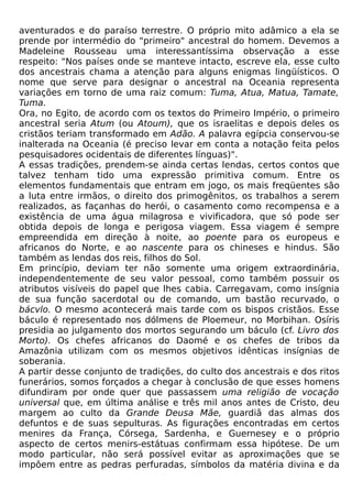 aventurados e do paraíso terrestre. O próprio mito adâmico a ela se
prende por intermédio do "primeiro" ancestral do homem. Devemos a
Madeleine Rousseau uma interessantíssima observação a esse
respeito: "Nos países onde se manteve intacto, escreve ela, esse culto
dos ancestrais chama a atenção para alguns enigmas lingüísticos. O
nome que serve para designar o ancestral na Oceania representa
variações em torno de uma raiz comum: Tuma, Atua, Matua, Tamate,
Tuma.
Ora, no Egito, de acordo com os textos do Primeiro Império, o primeiro
ancestral seria Atum (ou Atoum), que os israelitas e depois deles os
cristãos teriam transformado em Adão. A palavra egípcia conservou-se
inalterada na Oceania (é preciso levar em conta a notação feita pelos
pesquisadores ocidentais de diferentes línguas)".
A essas tradições, prendem-se ainda certas lendas, certos contos que
talvez tenham tido uma expressão primitiva comum. Entre os
elementos fundamentais que entram em jogo, os mais freqüentes são
a luta entre irmãos, o direito dos primogênitos, os trabalhos a serem
realizados, as façanhas do herói, o casamento como recompensa e a
existência de uma água milagrosa e vivificadora, que só pode ser
obtida depois de longa e perigosa viagem. Essa viagem é sempre
empreendida em direção à noite, ao poente para os europeus e
africanos do Norte, e ao nascente para os chineses e hindus. São
também as lendas dos reis, filhos do Sol.
Em princípio, deviam ter não somente uma origem extraordinária,
independentemente de seu valor pessoal, como também possuir os
atributos visíveis do papel que lhes cabia. Carregavam, como insígnia
de sua função sacerdotal ou de comando, um bastão recurvado, o
bácvlo. O mesmo acontecerá mais tarde com os bispos cristãos. Esse
báculo é representado nos dólmens de Ploemeur, no Morbihan. Osíris
presidia ao julgamento dos mortos segurando um báculo (cf. Livro dos
Morto). Os chefes africanos do Daomé e os chefes de tribos da
Amazônia utilizam com os mesmos objetivos idênticas insígnias de
soberania.
A partir desse conjunto de tradições, do culto dos ancestrais e dos ritos
funerários, somos forçados a chegar à conclusão de que esses homens
difundiram por onde quer que passassem uma religião de vocação
universal que, em última análise e três mil anos antes de Cristo, deu
margem ao culto da Grande Deusa Mãe, guardiã das almas dos
defuntos e de suas sepulturas. As figurações encontradas em certos
menires da França, Córsega, Sardenha, e Guernesey e o próprio
aspecto de certos menirs-estátuas confirmam essa hipótese. De um
modo particular, não será possível evitar as aproximações que se
impõem entre as pedras perfuradas, símbolos da matéria divina e da
 