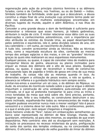 regeneração pela ação do princípio cósmico feminino e os dólmens
furados, como o de Conflans, nos Yvelines, ou os do Dekkã — índios.
Símbolo também da fertilidade, onde quer que a descubram, a deusa
constitui a etapa final de uma evolução cujo primeiro termo pode ser
visto nas estatuetas de mulheres esteatopígias encontradas em
diversos lugares do mundo, aquém e além Atlântico, e nas ilhas do
Pacífico.
Conceder a uma grande deusa o dom de fertilidade é suficiente para
demonstrar o interesse que esses homens, já hábeis geômetras,
atribuíam à noção de ciclo. É mister relacionar essa idéia com as suas
observações e conhecimentos astronômicos, com a importância por
eles atribuída às estrelas da Grande Ursa, ao papel desempenhado
pelos solstícios e equinócios, isto é, pelas divisões solares do ano, em
seu calendário — em suma, ao nascimento do Zodíaco.
A tudo isto, convém acrescentar ainda as técnicas. Não as técnicas
raras, como a requintada escultura do sílex, conhecida ao mesmo
tempo dos antigos egípcios e dos maias, e sim as "grandes" técnicas
graças às quais eles realizaram os seus espantosos monumentos.
Qualquer pessoa, ou quase, é capaz de conceber rolos de madeira para
transportar blocos de pedra, alavancas ou planos inclinados para
erguer as mesas dos dólmens até o alto de seus pilares. Qualquer
pessoa, ou quase, é capaz de reconstituir o modo de construí-los
manuseando lajes de papelão e lintéis de gesso em cima de sua mesa
de trabalho. As coisas não são as mesmas quando in loco. As
dimensões exigem a utilização de pesos exatos, o rolo se quebra, a
alavanca se inflama e o guindaste hidráulico nem sempre existiu.
Limitar-nos-emos a examinar um só caso, o do dólmen de Pépieux, no
Aude. As encostas do montículo isolado sobre o qual se ergue o dólmen
impunham a construção de uma verdadeira auto-estrada em plano
inclinado, se é que se pretendia transportar lá para cima as trinta e
cinco toneladas da mesa que está sobre ele. Será preciso, portanto,
imaginar que, feito o seu trabalho, os construtores destruíram o seu
plano inclinado, espalhando-lhe todos os remanescentes de modo que
ninguém pudesse encontrar nunca mais o menor vestígio? Isto é pouco
verossímil e o sistema deve ter sido outro. Não o conhecemos, porém,
e o que é ainda pior, nem sequer chegamos a imaginá-lo.
Esses homens vindo de "fora", talvez em embarcações semelhantes ao
barco solar representado no dólmen de New Grange, Irlanda, não
guardaram, entretanto, só para eles mesmos, os segredos de que eram
depositários. Pelo contrário: eles até os divulgaram sem restrições. A
iniciação se processava no recesso misterioso da gruta, prefiguração
do santo dos santos dos templos vindouros, ou na concavidade dos
dólmens. O oficiante, a exemplo do velho guardião do limiar do dólmen
 