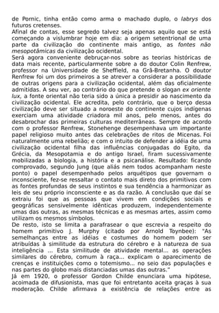 de Pornic, tinha então como arma o machado duplo, o labrys dos
futuros cretenses.
Afinal de contas, esse segredo talvez seja apenas aquilo que se está
começando a vislumbrar hoje em dia: a origem setentrional de uma
parte da civilização do continente mais antigo, as fontes não
mesopotâmicas da civilização ocidental.
Será agora conveniente debruçar-nos sobre as teorias históricas de
data mais recente, particularmente sobre a do doutor Colin Renfrew,
professor na Universidade de Sheffield, na Grã-Bretanha. O doutor
Renfrew foi um dos primeiros a se atrever a considerar a possibilidade
de outras origens para a civilização ocidental, além das oficialmente
admitidas. A seu ver, ao contrário do que pretende o slogan ex oriente
lux, a fonte oriental não teria sido a única a presidir ao nascimento da
civilização ocidental. Ele acredita, pelo contrário, que o berço dessa
civilização deve ser situado a noroeste do continente cujos indígenas
exerciam uma atividade criadora mil anos, pelo menos, antes do
desabrochar das primeiras culturas mediterrâneas. Sempre de acordo
com o professor Renfrew, Stonehenge desempenhava um importante
papel religioso muito antes das celebrações de ritos de Micenas. Foi
naturalmente uma rebelião; e com o intuito de defender a idéia de uma
civilização ocidental filha das influências conjugadas do Egito, da
Grécia, da Mesopotamia e do antigo Israel, firam sucessivamente
mobilizadas a biologia, a história e a psicanálise. Resultado: ficando
comprovado, segundo Jung (que aliás nem todos acompanham neste
ponto) o papel desempenhado pelos arquétipos que governam o
inconsciente, fez-se ressaltar o contato mais direto dos primitivos com
as fontes profundas de seus instintos e sua tendência a harmonizar as
leis de seu próprio inconsciente e as da razão. A conclusão que daí se
extraiu foi que as pessoas que vivem em condições sociais e
geográficas sensivelmente idênticas produzem, independentemente
umas das outras, as mesmas técnicas e as mesmas artes, assim como
utilizam os mesmos símbolos.
De resto, isto se limita a parafrasear o que escrevia a respeito do
homem primitivo J. Murphy (citado por Arnold Toynbee): "As
semelhanças entre as idéias e costumes do homem podem ser
atribuídas à similitude da estrutura do cérebro e à natureza de sua
inteligência ... Esta similitude de atividade mental... as operações
similares do cérebro, comum à raça... explicam o aparecimento de
crenças e instituições como o totemismo... no seio das populações e
nas partes do globo mais distanciadas umas das outras.”
Já em 1920, o professor Gordon Childe enunciara uma hipótese,
acoimada de difusionista, mas que foi entretanto aceita graças à sua
moderação. Childe afirmava a existência de relações entre as
 