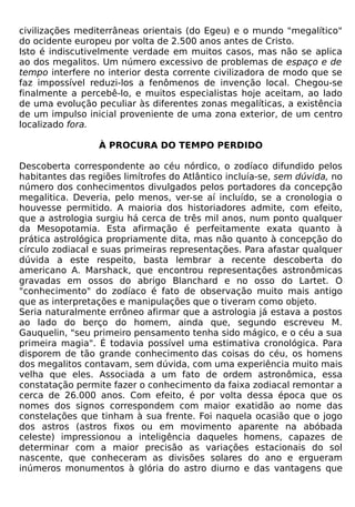 civilizações mediterrâneas orientais (do Egeu) e o mundo "megalítico"
do ocidente europeu por volta de 2.500 anos antes de Cristo.
Isto é indiscutivelmente verdade em muitos casos, mas não se aplica
ao dos megalitos. Um número excessivo de problemas de espaço e de
tempo interfere no interior desta corrente civilizadora de modo que se
faz impossível reduzi-los a fenômenos de invenção local. Chegou-se
finalmente a percebê-lo, e muitos especialistas hoje aceitam, ao lado
de uma evolução peculiar às diferentes zonas megalíticas, a existência
de um impulso inicial proveniente de uma zona exterior, de um centro
localizado fora.

                  À PROCURA DO TEMPO PERDIDO

Descoberta correspondente ao céu nórdico, o zodíaco difundido pelos
habitantes das regiões limítrofes do Atlântico incluía-se, sem dúvida, no
número dos conhecimentos divulgados pelos portadores da concepção
megalitica. Deveria, pelo menos, ver-se aí incluído, se a cronologia o
houvesse permitido. A maioria dos historiadores admite, com efeito,
que a astrologia surgiu há cerca de três mil anos, num ponto qualquer
da Mesopotamia. Esta afirmação é perfeitamente exata quanto à
prática astrológica propriamente dita, mas não quanto à concepção do
círculo zodiacal e suas primeiras representações. Para afastar qualquer
dúvida a este respeito, basta lembrar a recente descoberta do
americano A. Marshack, que encontrou representações astronômicas
gravadas em ossos do abrigo Blanchard e no osso do Lartet. O
"conhecimento" do zodíaco é fato de observação muito mais antigo
que as interpretações e manipulações que o tiveram como objeto.
Seria naturalmente errôneo afirmar que a astrologia já estava a postos
ao lado do berço do homem, ainda que, segundo escreveu M.
Gauquelin, "seu primeiro pensamento tenha sido mágico, e o céu a sua
primeira magia". É todavia possível uma estimativa cronológica. Para
disporem de tão grande conhecimento das coisas do céu, os homens
dos megalitos contavam, sem dúvida, com uma experiência muito mais
velha que eles. Associada a um fato de ordem astronômica, essa
constatação permite fazer o conhecimento da faixa zodiacal remontar a
cerca de 26.000 anos. Com efeito, é por volta dessa época que os
nomes dos signos correspondem com maior exatidão ao nome das
constelações que tinham à sua frente. Foi naquela ocasião que o jogo
dos astros (astros fixos ou em movimento aparente na abóbada
celeste) impressionou a inteligência daqueles homens, capazes de
determinar com a maior precisão as variações estacionais do sol
nascente, que conheceram as divisões solares do ano e ergueram
inúmeros monumentos à glória do astro diurno e das vantagens que
 