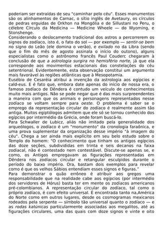 poderiam ser extraídas de seu "caminhar pelo céu". Esses monumentos
são os alinhamentos de Carnac, o sítio inglês de Avetaury, os círculos
de pedras erguidas de Orkhon na Mongólia e de Sillustani no Peru, o
célebre Círculo da Medicina — Medicine Wheele — do Wyoming, e
Stonshenge.
Considerando o deslocamento tradicional dos astros a percorrerem os
signos do zodíaco, isto é, o fato do sol — por exemplo — sentir-se bem
no signo do Leão (ele domina o verão), e exilado no da Libra (sendo
que o fim do mês de agosto assinala o início do outono), alguns
especialistas como o astrônomo francês Paul Couderc chegaram à
conclusão de que a astrologia surgira no hemisfério norte, já que ela
corresponde aos movimentos estacionais das constelações do céu
setentrional. Evidentemente, esta observação constitui um argumento
mais favorável às regiões atlânticas que à Mesopotamia.
Eusébio de Cesaréia atribui a invenção da astrologia aos egípcios e
cald-eus. E é fato que, embora date apenas do início de nossa era, o
famoso zodíaco de Dêndera é contudo um veículo de conhecimentos
muito mais antigos. Não se pode negar que é das mais surpreendentes
a maneira com que os animais e personagens representados nesse
zodíaco se voltam sempre para oeste. O problema é saber se o
emprego da representação circular do zodíaco é realmente assim tão
antiga. Muitos egiptólogos admitem que ele só se tornou conhecido dos
egípcios por intermédio da Grécia, onde foram buscá-lo.
Para Schwaller de Lubicz, aliás não imitado pela generalidade dos
arqueólogos, o zodíaco é um "monumento" da cronologia faraônica, e
uma prova suplementar da organização desse império "à imagem do
céu". Chega a ser ainda mais explícito em seu belo estudo sobre o
Templo do homem: "O conhecimento que tinham os antigos egípcios
das doze seções, subdivididas em trinta e seis decanos na faixa
zodiacal, não é contestado nem contestável. Discute-se apenas se, e
como, os Antigos empregavam as figurações representadas em
Dêndera nos zodíacos circular e retangular esculpidos durante o
período do baixo império. Ora, bastam dois exemplos para revelar
como é que os velhos Sábios entendiam esses signos e figuras.”
Para demonstrar o quão errôneo é atribuir aos gregos uma
responsabilidade que na realidade cabe aos egípcios (por intermédio
dos servidores de Hórus) basta ter em mente os zodíacos americanos
pré-colombianos. A representação circular do zodíaco, tal como o
próprio zodíaco, é com efeito universal. É encontrada tanto na,América
do Norte como em outros lugares, desde os cosmogramas mexicanos
rodeados pela serpente — símbolo tão universal quanto o zodíaco — e
as rodas katúnicas particularmente associadas aos megalitos, até as
figurações circulares, uma das quais com doze signos e vinte e oito
 