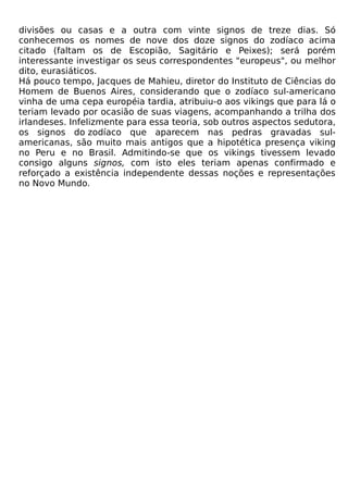 divisões ou casas e a outra com vinte signos de treze dias. Só
conhecemos os nomes de nove dos doze signos do zodíaco acima
citado (faltam os de Escopião, Sagitário e Peixes); será porém
interessante investigar os seus correspondentes "europeus", ou melhor
dito, eurasiáticos.
Há pouco tempo, Jacques de Mahieu, diretor do Instituto de Ciências do
Homem de Buenos Aires, considerando que o zodíaco sul-americano
vinha de uma cepa européia tardia, atribuiu-o aos vikings que para lá o
teriam levado por ocasião de suas viagens, acompanhando a trilha dos
irlandeses. Infelizmente para essa teoria, sob outros aspectos sedutora,
os signos do zodíaco que aparecem nas pedras gravadas sul-
americanas, são muito mais antigos que a hipotética presença viking
no Peru e no Brasil. Admitindo-se que os vikings tivessem levado
consigo alguns signos, com isto eles teriam apenas confirmado e
reforçado a existência independente dessas noções e representações
no Novo Mundo.
 