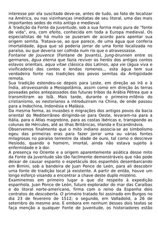 interesse por ela suscitado deve-se, antes de tudo, ao fato de localizar
na América, ou nas vizinhanças imediatas de seu litoral, uma das mais
importantes sedes do mito antigo e medieval.
A 'tradição da Fonte da Juventude, sob a sua forma mais pura de "fonte
de vida", era, com efeito, conhecida em toda a Europa medieval. Os
especialistas de há muito se puseram de acordo para apontar sua
origem semita. Tratava-se, ao que parece, de uma água que conferia
imortalidade, água que só poderia jorrar de uma fonte localizada no
paraíso, ou que deveria ser colhida num rio que o atravessasse.
Fontaine de Jouvence (Fontane de Jovants), Jung-brunnen entre os
germanos, água eterna que fazia reviver os heróis dos antigos contos
eslavos orientais, aqua vitae clássica dos Latinos, apa vie (água viva e
vivificadora) dos contos e lendas romenos... esta água tem sua
verdadeira fonte nas tradições dos povos semitas da Antigüidade
remota.
Sua tradição estendeu-se depois para Leste, em direção ao Irã e à
Índia, atravessando a Mesopotâmia, assim como em direção às terras
povoadas pelos antepassados das futuras tribos da Arábia Pétrea que a
transmitiram ao Islã. Mais tarde, durante o primeiro milênio do
cristianismo, os nestorianos a introduziram na China, de onde passou
para a Indochina, Indonésia e Malásia.
Da mesma forma, as invasões e migrações dos antigos povos da bacia
oriental do Mediterrâneo dirigindo-se para Oeste, levaram-na para a
Itália, para o Atlas magrebino, para as costas ibéricas e, transpondo as
colunas de Hércules, até as ilhas Britânicas, Irlanda e Escandinávia.
Observemos finalmente que o mito indiano associa-se ao simbolismo
egeu das primeiras eras para fazer jorrar uma ou várias fontes
milagrosas no paraíso terrestre da idade de ouro, tal como o descreve
Hesíodo, quando o homem, imortal, ainda não estava sujeito à
enfermidade e à dor.
A presença no Oriente e a origem aparentemente asiática desse mito
da Fonte da Juventude são tão facilmente demonstráveis que não pode
deixar de causar espanto o espetáculo dos espanhóis desembarcando
em Bimini, sob a bandeira de Juan Ponce de León, para ali descobrir
uma fonte de tradição local já existente. A partir de então, houve um
longo esforço visando a encontrar a chave deste duplo mistério.
Examinemos em primeiro lugar o que diz respeito à expedição
espanhola. Juan Ponce de León, futuro explorador do mar das Caraíbas
e do litoral norte-americano, firma com o reino da Espanha dois
contratos de descoberta. O primeiro tratado foi assinado em Burgos no
dia 23 de fevereiro de 1512; o segundo, em Valladolid, a 26 de
setembro do mesmo ano. E embora em nenhum desses dois textos se
faça menção a qualquer Fonte de Juventude, os historiadores estão
 