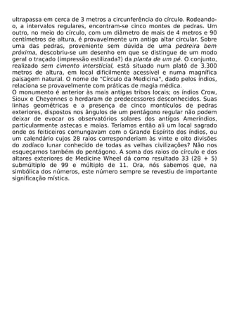 ultrapassa em cerca de 3 metros a circunferência do círculo. Rodeando-
o, a intervalos regulares, encontram-se cinco montes de pedras. Um
outro, no meio do círculo, com um diâmetro de mais de 4 metros e 90
centímetros de altura, é provavelmente um antigo altar circular. Sobre
uma das pedras, proveniente sem dúvida de uma pedreira bem
próxima, descobriu-se um desenho em que se distingue de um modo
geral o traçado (impressão estilizada?) da planta de um pé. O conjunto,
realizado sem cimento intersticial, está situado num platô de 3.300
metros de altura, em local dificilmente acessível e numa magnífica
paisagem natural. O nome de "Círculo da Medicina", dado pelos índios,
relaciona se provavelmente com práticas de magia médica.
O monumento é anterior às mais antigas tribos locais; os índios Crow,
Sioux e Cheyennes o herdaram de predecessores desconhecidos. Suas
linhas geométricas e a presença de cinco montículos de pedras
exteriores, dispostos nos ângulos de um pentágono regular não podem
deixar de evocar os observatórios solares dos antigos Ameríndios,
particularmente astecas e maias. Teríamos então ali um local sagrado
onde os feiticeiros comungavam com o Grande Espírito dos índios, ou
um calendário cujos 28 raios corresponderiam às vinte e oito divisões
do zodíaco lunar conhecido de todas as velhas civilizações? Não nos
esqueçamos também do pentágono. A soma dos raios do círculo e dos
altares exteriores de Medicine Wheel dá como resultado 33 (28 + 5)
submúltiplo de 99 e múltiplo de 11. Ora, nós sabemos que, na
simbólica dos números, este número sempre se revestiu de importante
significação mística.
 