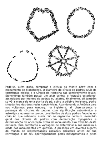 Pode-se, além disso, comparar o círculo do monte Crow com o
monumento de Stonehenge. O diâmetro do círculo de pedras azuis da
construção inglesa e o Círculo da Medicina são sensivelmente iguais.
Stonehenge também possui um altar central e "estação exteriores"
assinalados por montes de pedras ou altares. Finalmente, ali também
se vê a marca de uma planta de pé, sobre a célebre Hellstone, pedra
situada fora das duas rodas concêntricas. Abandonando a América para
nos voltarmos para Avebury, na Inglaterra, ali observaremos a
presença de círculos de pedras com significação astronômica e
astrológica ao mesmo tempo, constituídos de doze pedras fincadas no
chão. Ao que sabemos, ainda não se organizou nenhum inventário
geral dos círculos de pedras com demarcação topográfica e
determinação da orientação exata do monumento. Um trabalho desta
natureza teria entretanto a vantagem de determinar à sua maneira a
idade dos monumentos em questão. A presença em diversos lugares
do mundo de representações zodiacais circulares antes de sua
reinvenção e de seu aperfeiçoamento pelos mesopotâmios e pelos
 