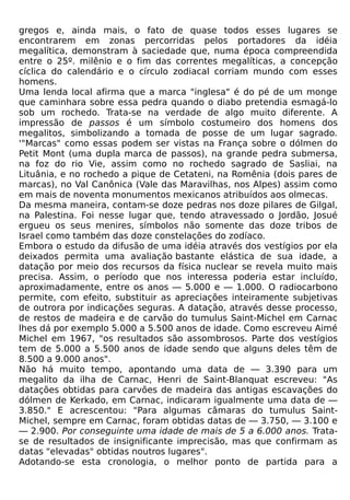 gregos e, ainda mais, o fato de quase todos esses lugares se
encontrarem em zonas percorridas pelos portadores da idéia
megalítica, demonstram à saciedade que, numa época compreendida
entre o 25º. milênio e o fim das correntes megalíticas, a concepção
cíclica do calendário e o círculo zodiacal corriam mundo com esses
homens.
Uma lenda local afirma que a marca "inglesa" é do pé de um monge
que caminhara sobre essa pedra quando o diabo pretendia esmagá-lo
sob um rochedo. Trata-se na verdade de algo muito diferente. A
impressão de passos é um símbolo costumeiro dos homens dos
megalitos, simbolizando a tomada de posse de um lugar sagrado.
'"Marcas" como essas podem ser vistas na França sobre o dólmen do
Petit Mont (uma dupla marca de passos), na grande pedra submersa,
na foz do rio Vie, assim como no rochedo sagrado de Sasliai, na
Lituânia, e no rochedo a pique de Cetateni, na Romênia (dois pares de
marcas), no Val Canônica (Vale das Maravilhas, nos Alpes) assim como
em mais de noventa monumentos mexicanos atribuídos aos olmecas.
Da mesma maneira, contam-se doze pedras nos doze pilares de Gilgal,
na Palestina. Foi nesse lugar que, tendo atravessado o Jordão, Josué
ergueu os seus menires, símbolos não somente das doze tribos de
Israel como também das doze constelações do zodíaco.
Embora o estudo da difusão de uma idéia através dos vestígios por ela
deixados permita uma avaliação bastante elástica de sua idade, a
datação por meio dos recursos da física nuclear se revela muito mais
precisa. Assim, o período que nos interessa poderia estar incluído,
aproximadamente, entre os anos — 5.000 e — 1.000. O radiocarbono
permite, com efeito, substituir as apreciações inteiramente subjetivas
de outrora por indicações seguras. A datação, através desse processo,
de restos de madeira e de carvão do tumulus Saint-Michel em Carnac
lhes dá por exemplo 5.000 a 5.500 anos de idade. Como escreveu Aimé
Michel em 1967, "os resultados são assombrosos. Parte dos vestígios
tem de 5.000 a 5.500 anos de idade sendo que alguns deles têm de
8.500 a 9.000 anos".
Não há muito tempo, apontando uma data de — 3.390 para um
megalito da ilha de Carnac, Henri de Saint-Blanquat escreveu: "As
datações obtidas para carvões de madeira das antigas escavações do
dólmen de Kerkado, em Carnac, indicaram igualmente uma data de —
3.850." E acrescentou: "Para algumas câmaras do tumulus Saint-
Michel, sempre em Carnac, foram obtidas datas de — 3.750, — 3.100 e
— 2.900. Por conseguinte uma idade de mais de 5 a 6.000 anos. Trata-
se de resultados de insignificante imprecisão, mas que confirmam as
datas "elevadas" obtidas noutros lugares".
Adotando-se esta cronologia, o melhor ponto de partida para a
 