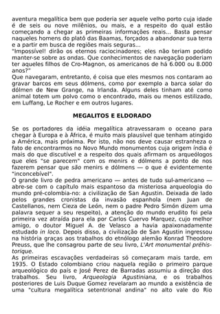 aventura megalítica bem que poderia ser aquele velho porto cuja idade
é de seis ou nove milênios, ou mais, e a respeito do qual estão
começando a chegar as primeiras informações reais... Basta pensar
naqueles homens do platô das Baamas, forçados a abandonar sua terra
e a partir em busca de regiões mais seguras...
"Impossível! dirão os eternos raciocinadores; eles não teriam podido
manter-se sobre as ondas. Que conhecimentos de navegação poderiam
ter aqueles filhos de Cro-Magnon, os americanos de há 6.000 ou 8.000
anos?”
Que navegaram, entretanto, é coisa que eles mesmos nos contaram ao
gravar barcos em seus dólmens, como por exemplo a barca solar do
dólmen de New Grange, na Irlanda. Alguns deles tinham até como
animal totem um polvo como o encontrado, mais ou menos estilizado,
em Luffang, Le Rocher e em outros lugares.

                     MEGALITOS E ELDORADO

Se os portadores da idéia megalítica atravessaram o oceano para
chegar à Europa e à África, é muito mais plausível que tenham atingido
a América, mais próxima. Por isto, não nos deve causar estranheza o
fato de encontrarmos no Novo Mundo monumentos cuja origem índia é
mais do que discutível e a respeito dos quais afirmam os arqueólogos
que eles "se parecem" com os menirs e dólmens a ponto de nos
fazerem pensar que são menirs e dólmens — o que é evidentemente
"inconcebível".
O grande livro de pedra americano — antes de tudo sul-americano —
abre-se com o capítulo mais espantoso da misteriosa arqueologia do
mundo pré-colombia-no: a civilização de San Agustin. Deixada de lado
pelos grandes cronistas da invasão espanhola (nem Juan de
Castellanos, nem Cieza de León, nem o padre Pedro Simón dizem uma
palavra sequer a seu respeito), a atenção do mundo erudito foi pela
primeira vez atraída para ela por Carlos Cuervo Marquez, cujo melhor
amigo, o doutor Miguel A. de Velasco a havia apaixonadamente
estudado in loco. Depois disso, a civilização de San Agustin ingressou
na história graças aos trabalhos do etnólogo alemão Konrad Theodore
Preuss, que lhe consagrou parte de seu livro, L'Art monumental préhis-
torique.
As primeiras escavações verdadeiras só começaram mais tarde, em
1935. O Estado colombiano criou naquela região o primeiro parque
arqueológico do país e José Perez de Barradas assumiu a direção dos
trabalhos. Seu livro, Arqueologia Agustiniana, e os trabalhos
posteriores de Luis Duque Gomez revelaram ao mundo a existência de
uma "cultura megalítica setentrional andina" no alto vale do Rio
 