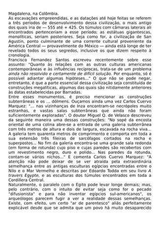 Magdalena, na Colômbia.
As escavações empreendidas, e as datações até hoje feitas se referem
a três períodos de desenvolvimento dessa civilização, o mais antigo
dos quais iria de — 555 até + 425. Os túmulos com câmaras laterais ali
encontrados pertenceriam a esse período; as estátuas gigantescas,
monolíticas, seriam posteriores. Seja como for, a civilização de San
Agustin, ponto culminante de uma corrente cultural proveniente da
América Central — provavelmente do México — ainda está longe de ter
revelado todos os seus segredos, inclusive os que dizem respeito à
cronologia.
Francisco Fernandez Santos escreveu recentemente sobre esse
assunto: "Quanto às relações com as outras culturas americanas
contemporâneas e às influências recíprocas, trata-se de um problema
ainda não resolvido e certamente de difícil solução. Por enquanto, só é
possível adiantar algumas hipóteses..." O que não se pode negar,
entretanto, é que a parte essencial dessa civilização seja constituída de
construções megalíticas, algumas das quais são nitidamente anteriores
às datas estabelecidas por Barradas.
Entre esses monumentos, é preciso mencionar as construções
subterrâneas e os ... dólmens. Ouçamos ainda uma vez Carlos Cuervo
Marquez: "... nas vizinhanças de Inza encontram-se necrópoles muito
estranhas, e vastas salas subterrâneas que ainda não foram
suficientemente exploradas". O doutor Miguel Q. de Velasco descreveu
da seguinte maneira uma dessas construções: "No sopé da encosta
oriental de uma colina abre-se a entrada de uma galeria subterrânea
com três metros de altura e dois de largura, escavada na rocha viva...
A galeria tem quarenta metros de comprimento e comporta em toda a
sua extensão três fileiras de sarcófagos cortados na rocha e
superpostos... No fim da galeria encontra-se uma grande sala redonda
(em forma de rotunda) cujo piso e cujas paredes são recobertos com
um revestimento negro, duro e polido... Nas paredes da rotunda,
contam-se vários nichos..." E comenta Carlos Cuervo Marquez: "A
atenção não pode deixar de se ver atraída pela extraordinária
semelhança entre as antigas esculturas egípcias encontradas entre o
Nilo e o Mar Vermelho e descritas por Edoardo Todda em seu livro A
travers Egypte, e as esculturas dos túmulos encontrados em toda a
Cordillera Central.
Naturalmente, o paralelo com o Egito pode levar longe demais; mas,
pelo contrário, com o intuito de evitar seja como for o pecado
"difusionista" e para não inventar egípcios sul-americanos", os
arqueólogos parecem fugir a ver a realidade dessas semelhanças.
Existe, com efeito, um certo "ar de parentesco" aliás perfeitamente
explicável desde que se admita que um povo há muito desaparecido
 