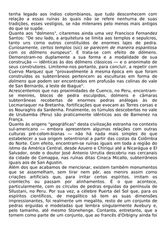 tenha legado aos índios colombianos, que tudo desconhecem com
relação a essas ruínas às quais não se refere nenhuma de suas
tradições, esses vestígios, se não milenares pelo menos mais antigos
do que se supõe.
Quanto aos "dolmens", citaremos ainda uma vez Francisco Fernandez
Santos: "De seu lado, a arquitetura se limita aos templos e sepulcros,
tanto uns como outros constituídos de enormes lajes de pedra.
Curiosamente, certos templos (sic) se parecem de maneira espantosa
com os dólmens europeus". E trata-se com efeito de dólmens.
Demonstram-no duplamente a sua forma e a modalidade de sua
construção — idênticas às dos dólmens clássicos — e o anonimato de
seus construtores. Limitemo-nos portanto, para concluir, a repetir com
Cuervo Marquez que "provavelmente à mesma época em que foram
construídos os subterrâneos pertencem as esculturas em forma de
dolmens que podem ser encontrados em profusão nas colinas do vale
de San Bernardo, a leste de Ibague".
Acrescentemos que nas proximidades de Cuenco, no Peru, encontram-
se menires, blocos de pedra esculpidos, dolmens e câmaras
subterrâneas recobertas de enormes pedras análogas às de
Locmariaquer na Bretanha, fortificações que evocam as Torres corsas e
os Nouraghis da Sardenha. Finalmente, os túmulos descobertos no vale
de Urubamba (Peru) são praticamente idênticos aos de Barnenez na
França.
Quanto às origens "geográficas" desta civilização estranha no contexto
sul-americano — embora apresentem algumas relações com outras
culturas pré-colom-bianas — não há nada mais simples do que
estabelecer a sua origem setentrional a partir das costas da Colômbia
do Norte. Com efeito, encontram-se ruínas iguais em toda a região do
istmo da América Central, desde Azuero e Chiriqui até a Nicarágua e El
Salvador, onde o doutor José Antonio Urrutia descobriu nas cercanais
da cidade de Comappa, nas ruínas ditas Cinaca Micallo, subterrâneos
iguais aos de San Agustin.
Além dos que acabamos de mencionar, existem também monumentos
que se assemelham, sem tirar nem pôr, aos menirs assim como
criações artificiais que, para irritar certos espíritos, imitam os
cromlechs ou passam por alinhamentos. É o que acontece,
particularmente, com os círculos de pedras erguidas da península de
Sllustani, no Peru. Por sua vez, a célebre Puerta del Sol que, para os
espíritos científicos, de megalítico só tem as suas dimensões
impressionantes, foi realmente um megalito, resto de um conjunto de
pedras erguidas e modeladas que lembra singularmente Avebury e,
pelo tamanho, até mesmo Stonehenge. Contanto, entretanto, que a
tomem como parte de um conjunto, que ao francês d'Orbigny ainda foi
 