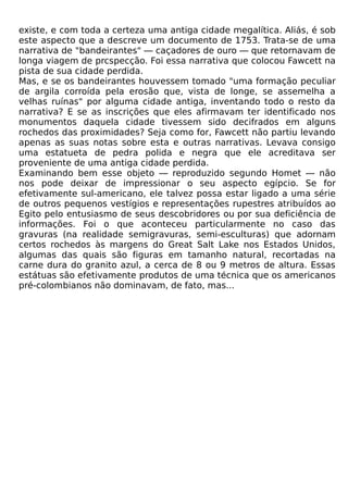 existe, e com toda a certeza uma antiga cidade megalítica. Aliás, é sob
este aspecto que a descreve um documento de 1753. Trata-se de uma
narrativa de "bandeirantes" — caçadores de ouro — que retornavam de
longa viagem de prcspecção. Foi essa narrativa que colocou Fawcett na
pista de sua cidade perdida.
Mas, e se os bandeirantes houvessem tomado "uma formação peculiar
de argila corroída pela erosão que, vista de longe, se assemelha a
velhas ruínas" por alguma cidade antiga, inventando todo o resto da
narrativa? E se as inscrições que eles afirmavam ter identificado nos
monumentos daquela cidade tivessem sido decifrados em alguns
rochedos das proximidades? Seja como for, Fawcett não partiu levando
apenas as suas notas sobre esta e outras narrativas. Levava consigo
uma estatueta de pedra polida e negra que ele acreditava ser
proveniente de uma antiga cidade perdida.
Examinando bem esse objeto — reproduzido segundo Homet — não
nos pode deixar de impressionar o seu aspecto egípcio. Se for
efetivamente sul-americano, ele talvez possa estar ligado a uma série
de outros pequenos vestígios e representações rupestres atribuídos ao
Egito pelo entusiasmo de seus descobridores ou por sua deficiência de
informações. Foi o que aconteceu particularmente no caso das
gravuras (na realidade semigravuras, semi-esculturas) que adornam
certos rochedos às margens do Great Salt Lake nos Estados Unidos,
algumas das quais são figuras em tamanho natural, recortadas na
carne dura do granito azul, a cerca de 8 ou 9 metros de altura. Essas
estátuas são efetivamente produtos de uma técnica que os americanos
pré-colombianos não dominavam, de fato, mas...
 