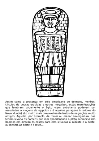 Assim como a presença em solo americano de dolmens, menires,
círculos de pedras erguidas e outros megalitos, essas manifestações
que lembram vagamente o Egito (sem entretanto poderem ser
associadas a viagens de egípcios até aquelas paragens interiores do
Novo Mundo) são muito mais provavelmente frutos de migrações muito
antigas. Aquelas, por exemplo, de maior ou menor envergadura, que
teriam levado os homens que iam abandonando o platô submerso das
Baamas em direção às costas para eles situadas a sudeste e a oeste,
ou mesmo ao norte e a leste...
 