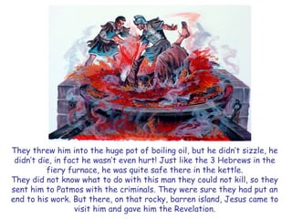 They threw him into the huge pot of boiling oil, but he didn’t sizzle, he 
didn’t die, in fact he wasn’t even hurt! Just like the 3 Hebrews in the 
fiery furnace, he was quite safe there in the kettle. 
They did not know what to do with this man they could not kill, so they 
sent him to Patmos with the criminals. They were sure they had put an 
end to his work. But there, on that rocky, barren island, Jesus came to 
visit him and gave him the Revelation. 
 