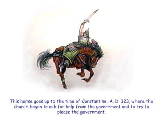 This horse goes up to the time of Constantine, A. D. 323, where the church began to ask for help from the government and to try to please the government.  