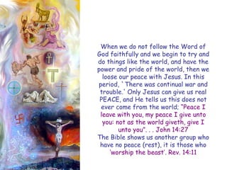 When we do not follow the Word of God faithfully and we begin to try and do things like the world, and have the power and pride of the world, then we loose our peace with Jesus. In this period, `There was continual war and trouble.' Only Jesus can give us real PEACE, and He tells us this does not ever come from the world; ―Peace I leave with you, my peace I give unto you: not as the world giveth, give I unto you‖. . . John 14:27 
The Bible shows us another group who have no peace (rest), it is those who ‗worship the beast‘. Rev. 14:11  