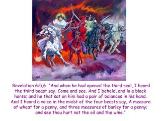 Revelation 6:5,6 ―And when he had opened the third seal, I heard the third beast say, Come and see. And I beheld, and lo a black horse; and he that sat on him had a pair of balances in his hand. And I heard a voice in the midst of the four beasts say, A measure of wheat for a penny, and three measures of barley for a penny; and see thou hurt not the oil and the wine.‖  