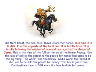 The third beast, the man-face, shows us another horse. This time it is BLACK. It is the opposite of the first one. It is totally false. It is totally following the ‗wisdom‘ of man and has rejected the Gospel of Jesus. This is the time of the full setting up of the Roman Papacy. Now the idea of selling the gospel to the people for money had come to be the big thing. The ‗wheat, and the barley‘; God‘s Word, the ‗bread of life‘, was to be sold the people for money. This horse goes from Constantine‘s time to 538 when the Pope had his full power.  