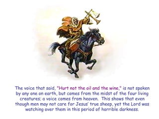 The voice that said, "Hurt not the oil and the wine," is not spoken by any one on earth, but comes from the midst of the four living creatures; a voice comes from heaven. This shows that even though men may not care for Jesus‘ true sheep, yet the Lord was watching over them in this period of horrible darkness.  