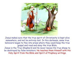 Jesus makes sure that the true spirit of Christianity is kept alive somewhere, and not be entirely lost. In this darkness, some true believers began to flee into areas where they could keep the true gospel and read and obey the true Bible. 
Jesus is the True Shepherd and He never leaves His true sheep to be destroyed by false ministers. He teaches them Himself with His Holy Spirit from the Bible and Spirit of Prophecy writings.  