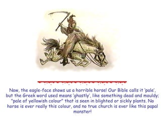 Now, the eagle-face shows us a horrible horse! Our Bible calls it ‗pale‘, but the Greek word used means ‗ghastly‘, like something dead and mouldy; "pale of yellowish colour" that is seen in blighted or sickly plants. No horse is ever really this colour, and no true church is ever like this papal monster!  